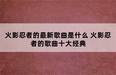 火影忍者的最新歌曲是什么 火影忍者的歌曲十大经典